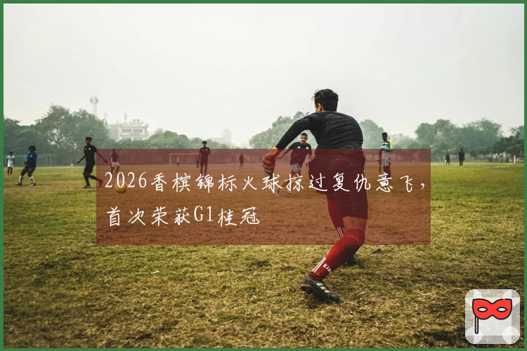 2026香槟锦标火球掠过复仇意飞，首次荣获G1桂冠