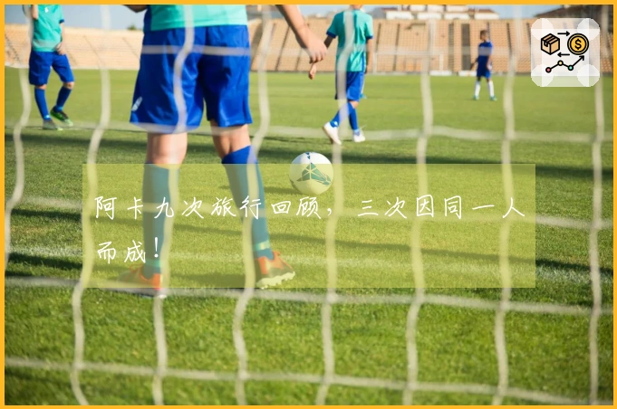 阿卡九次旅行回顾，三次因同一人而成！