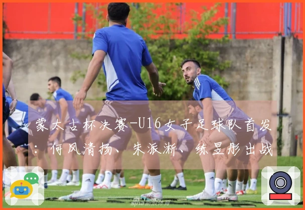 蒙太古杯决赛-U16女子足球队首发：何风清扬、朱派淅、练昱彤出战日本