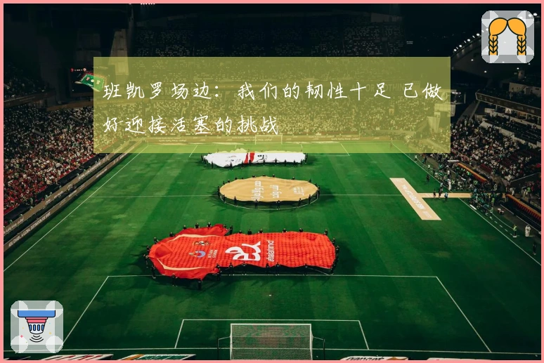 班凯罗场边：我们的韧性十足 已做好迎接活塞的挑战