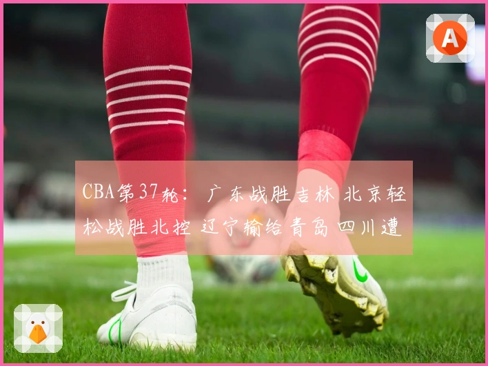CBA第37轮：广东战胜吉林 北京轻松战胜北控 辽宁输给青岛 四川遭遇37连败