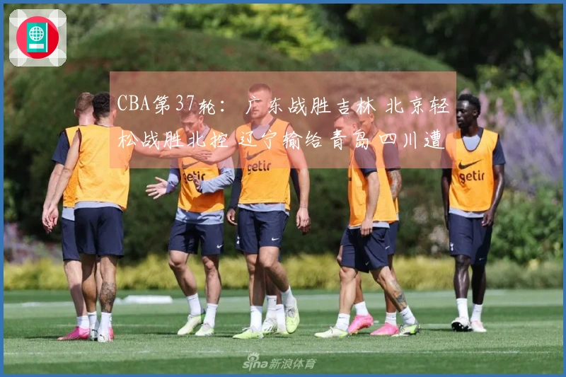 CBA第37轮：广东战胜吉林 北京轻松战胜北控 辽宁输给青岛 四川遭遇37连败