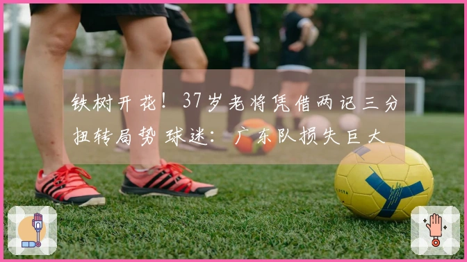铁树开花！37岁老将凭借两记三分扭转局势 球迷：广东队损失巨大
