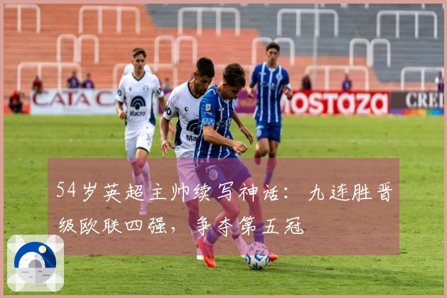 54岁英超主帅续写神话：九连胜晋级欧联四强，争夺第五冠