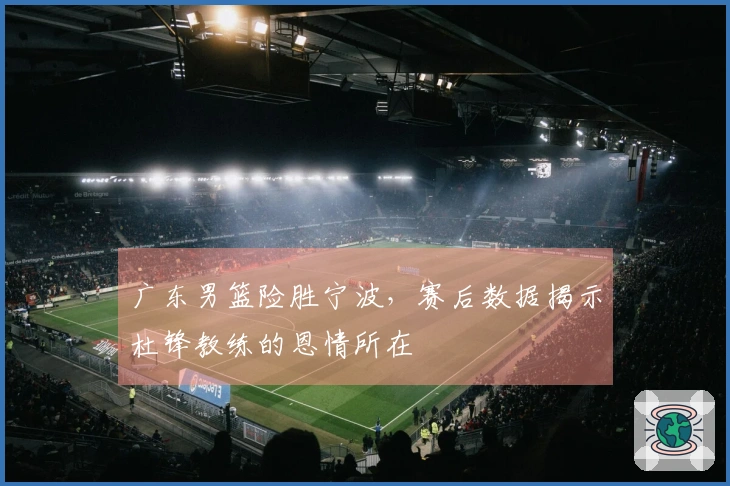 广东男篮险胜宁波，赛后数据揭示杜锋教练的恩情所在