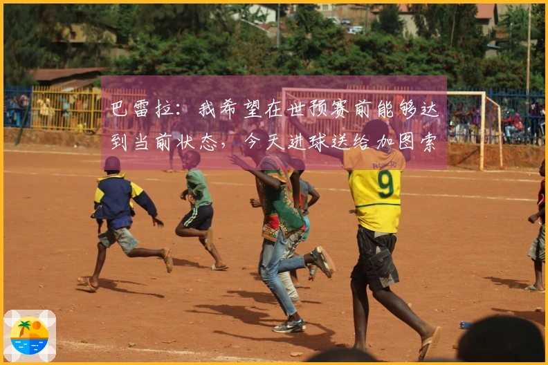 巴雷拉：我希望在世预赛前能够达到当前状态，今天进球送给加图索