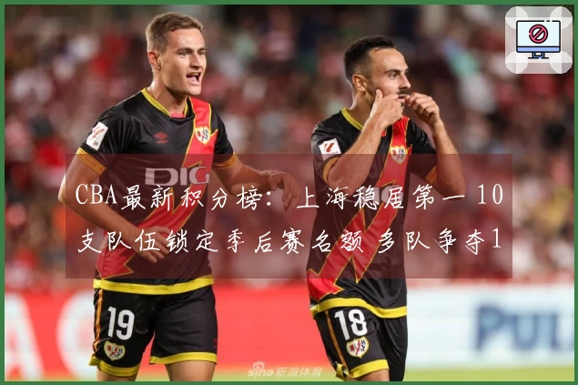 CBA最新积分榜：上海稳居第一 10支队伍锁定季后赛名额 多队争夺12名席位激烈挑战