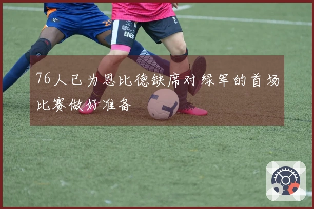 76人已为恩比德缺席对绿军的首场比赛做好准备
