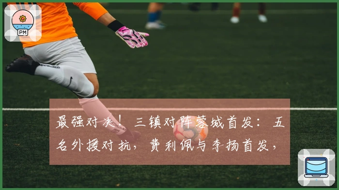 最强对决！三镇对阵蓉城首发：五名外援对抗，费利佩与李扬首发，方镜淇在替补席